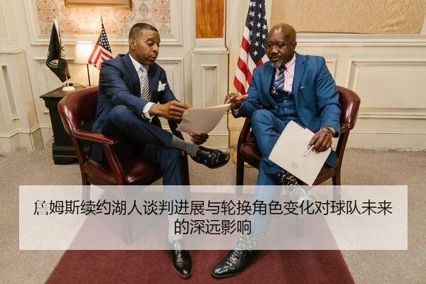 詹姆斯续约湖人谈判进展与轮换角色变化对球队未来的深远影响