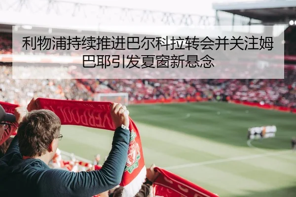 利物浦持续推进巴尔科拉转会并关注姆巴耶引发夏窗新悬念