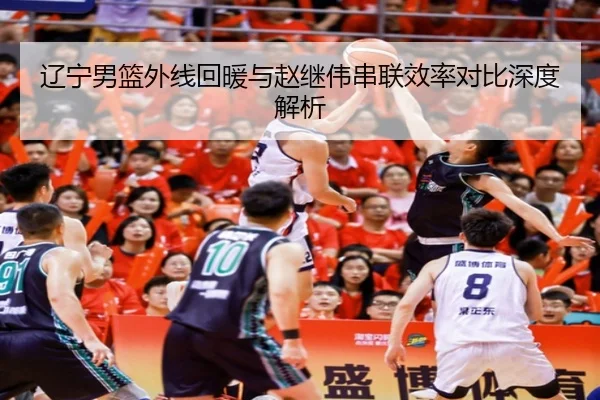 辽宁男篮外线回暖与赵继伟串联效率对比深度解析